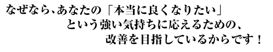 なぜなら、あなたの「本当に良くなりたい」という強い気持ちに応えるために、改善を目指しているからです!